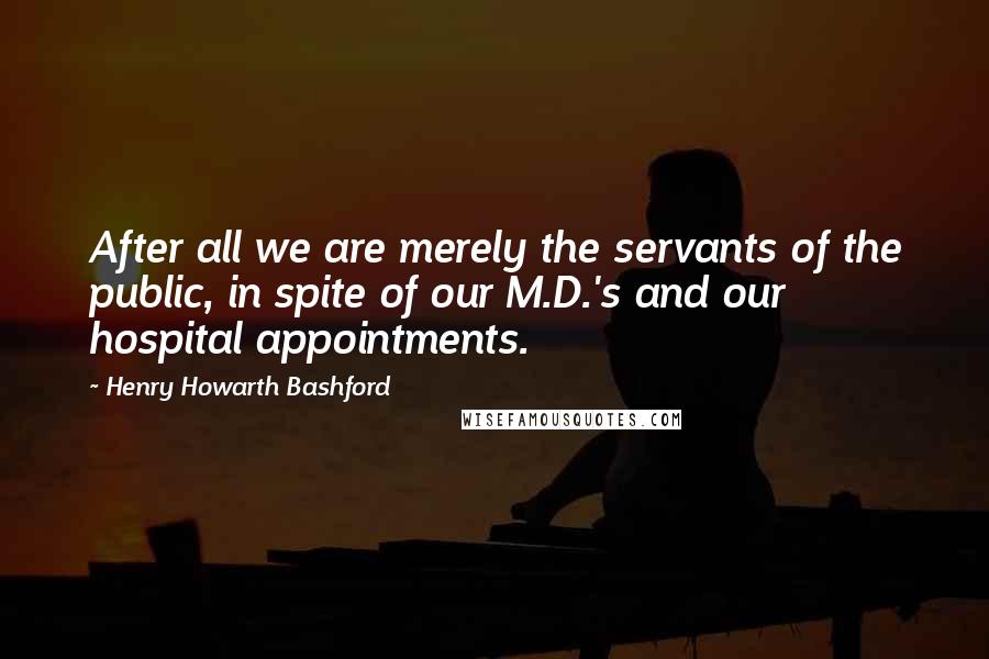 Henry Howarth Bashford Quotes: After all we are merely the servants of the public, in spite of our M.D.'s and our hospital appointments.