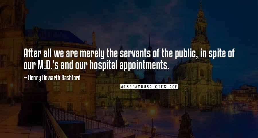 Henry Howarth Bashford Quotes: After all we are merely the servants of the public, in spite of our M.D.'s and our hospital appointments.