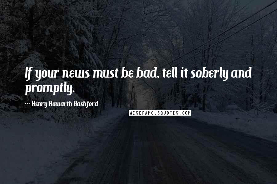 Henry Howarth Bashford Quotes: If your news must be bad, tell it soberly and promptly.