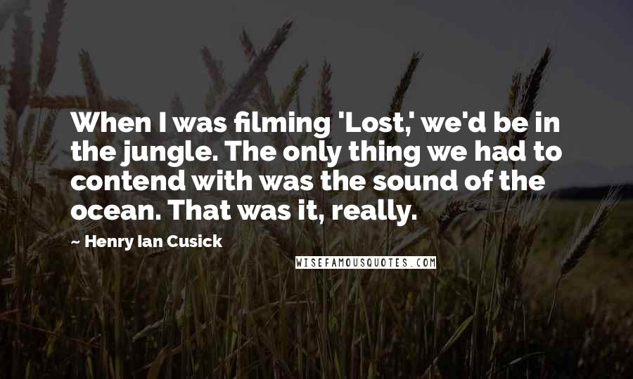 Henry Ian Cusick Quotes: When I was filming 'Lost,' we'd be in the jungle. The only thing we had to contend with was the sound of the ocean. That was it, really.