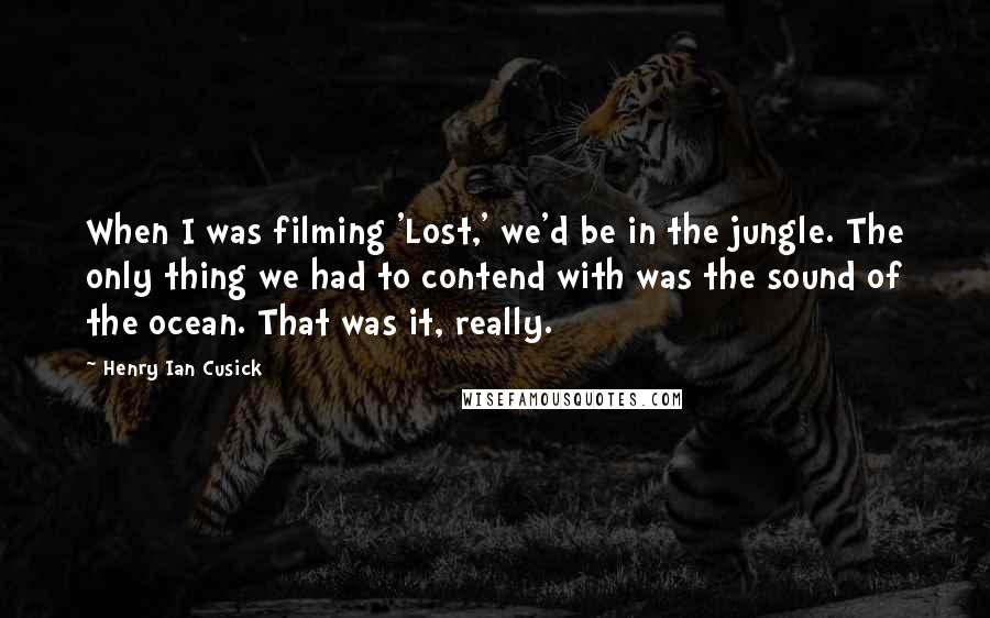 Henry Ian Cusick Quotes: When I was filming 'Lost,' we'd be in the jungle. The only thing we had to contend with was the sound of the ocean. That was it, really.