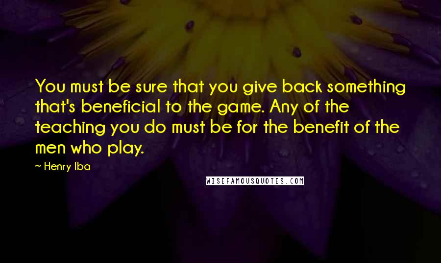 Henry Iba Quotes: You must be sure that you give back something that's beneficial to the game. Any of the teaching you do must be for the benefit of the men who play.