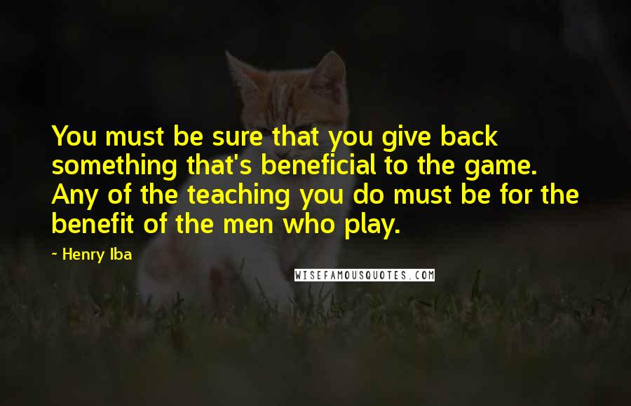 Henry Iba Quotes: You must be sure that you give back something that's beneficial to the game. Any of the teaching you do must be for the benefit of the men who play.