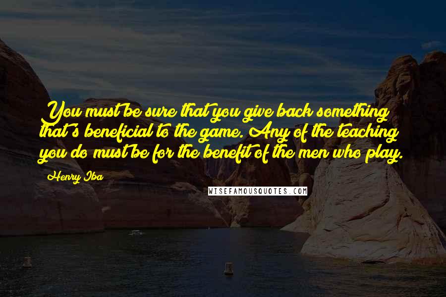 Henry Iba Quotes: You must be sure that you give back something that's beneficial to the game. Any of the teaching you do must be for the benefit of the men who play.