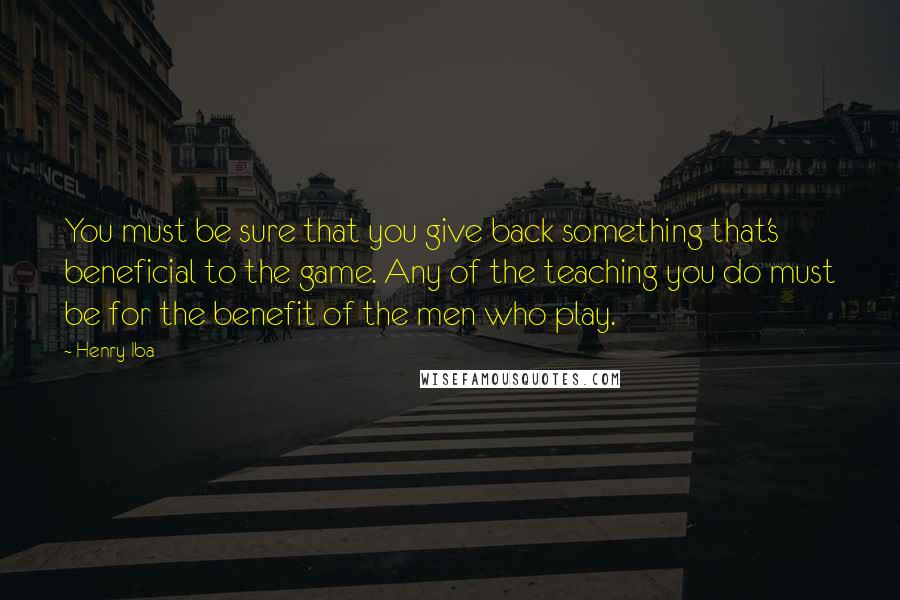 Henry Iba Quotes: You must be sure that you give back something that's beneficial to the game. Any of the teaching you do must be for the benefit of the men who play.