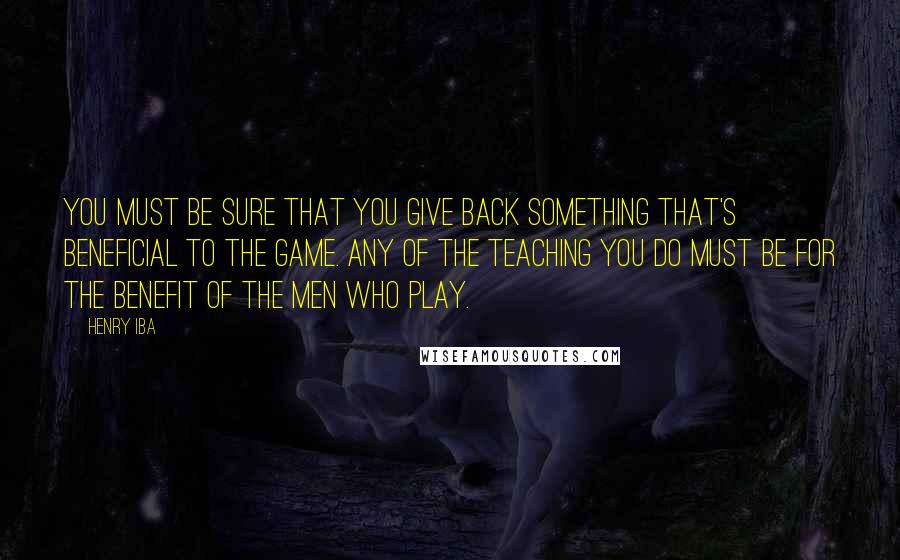 Henry Iba Quotes: You must be sure that you give back something that's beneficial to the game. Any of the teaching you do must be for the benefit of the men who play.