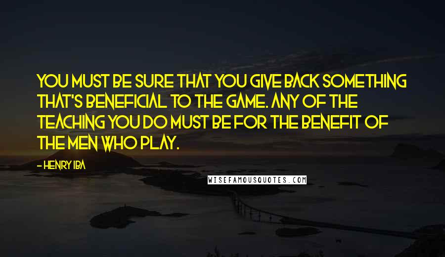 Henry Iba Quotes: You must be sure that you give back something that's beneficial to the game. Any of the teaching you do must be for the benefit of the men who play.