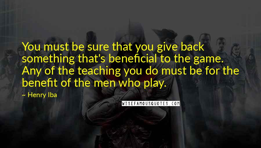 Henry Iba Quotes: You must be sure that you give back something that's beneficial to the game. Any of the teaching you do must be for the benefit of the men who play.