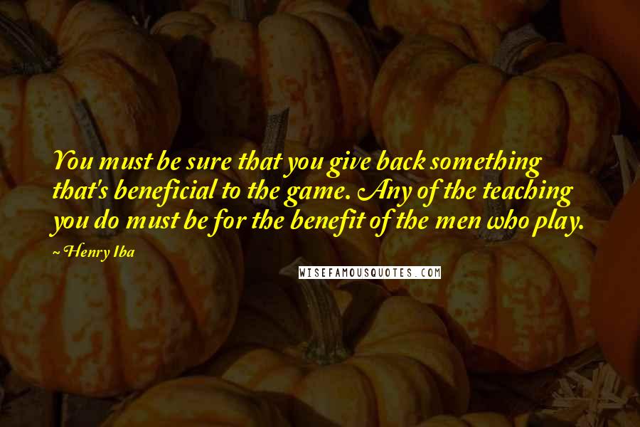 Henry Iba Quotes: You must be sure that you give back something that's beneficial to the game. Any of the teaching you do must be for the benefit of the men who play.