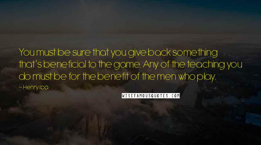 Henry Iba Quotes: You must be sure that you give back something that's beneficial to the game. Any of the teaching you do must be for the benefit of the men who play.