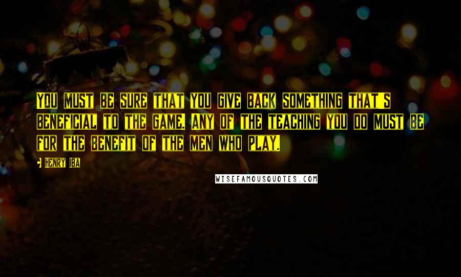Henry Iba Quotes: You must be sure that you give back something that's beneficial to the game. Any of the teaching you do must be for the benefit of the men who play.