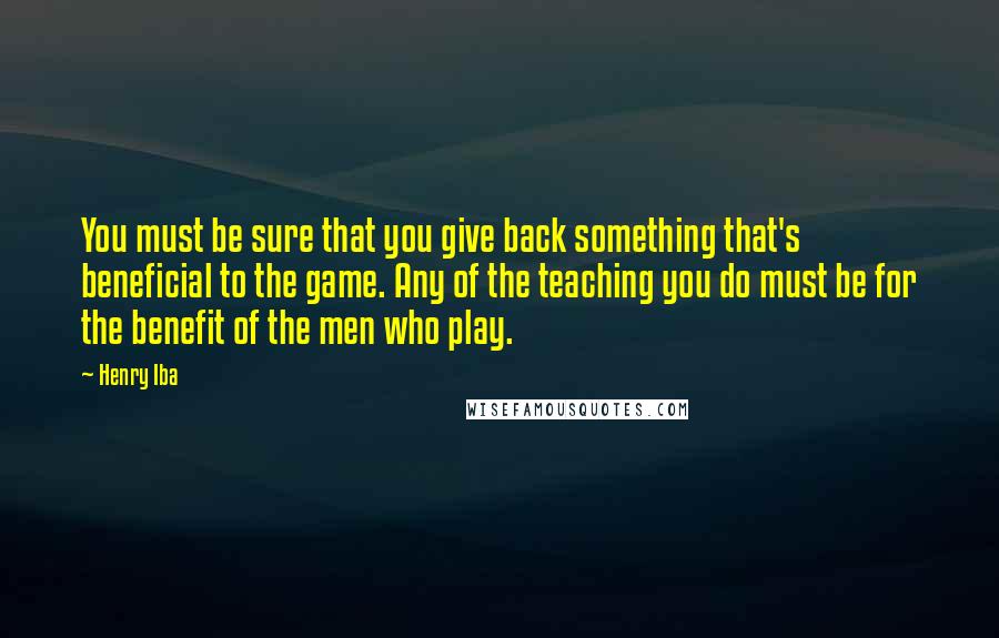 Henry Iba Quotes: You must be sure that you give back something that's beneficial to the game. Any of the teaching you do must be for the benefit of the men who play.