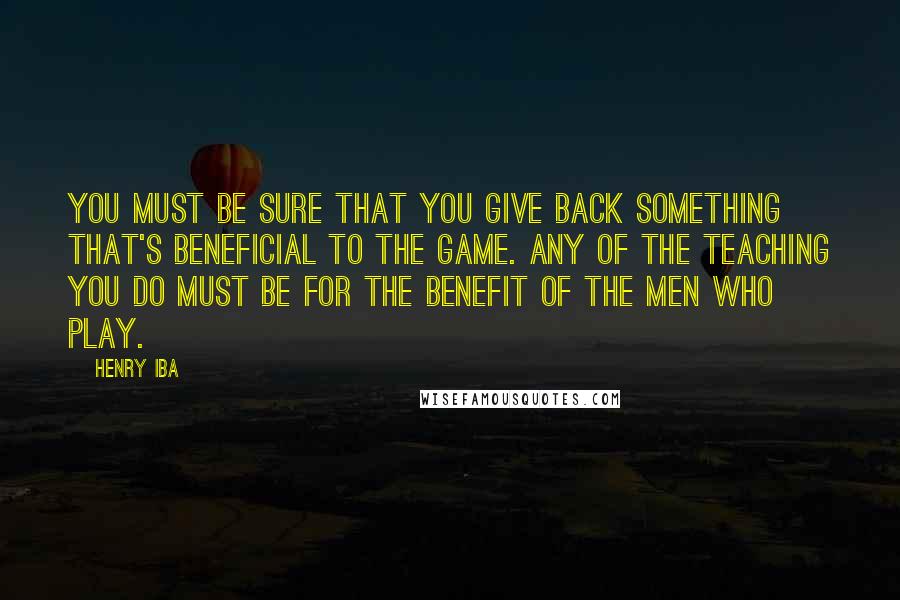 Henry Iba Quotes: You must be sure that you give back something that's beneficial to the game. Any of the teaching you do must be for the benefit of the men who play.