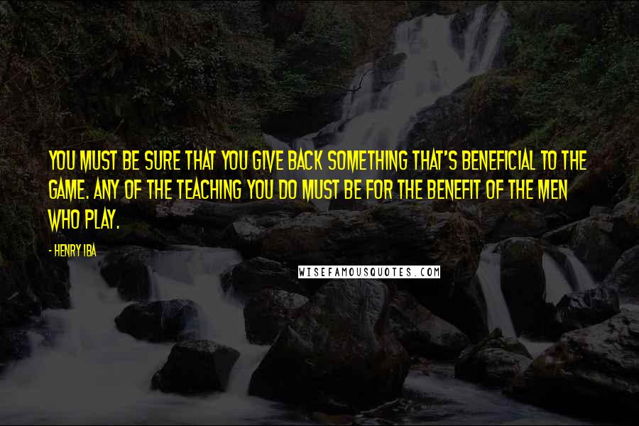 Henry Iba Quotes: You must be sure that you give back something that's beneficial to the game. Any of the teaching you do must be for the benefit of the men who play.