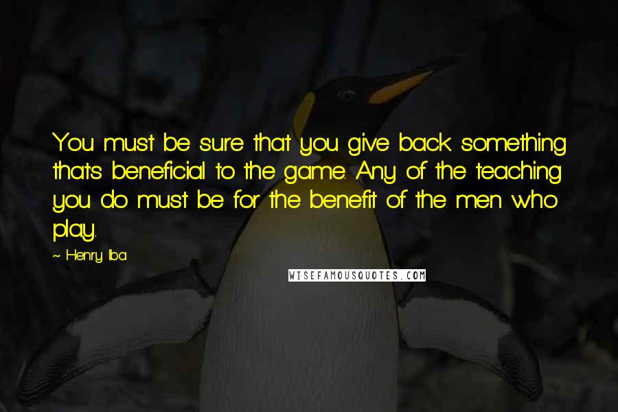 Henry Iba Quotes: You must be sure that you give back something that's beneficial to the game. Any of the teaching you do must be for the benefit of the men who play.