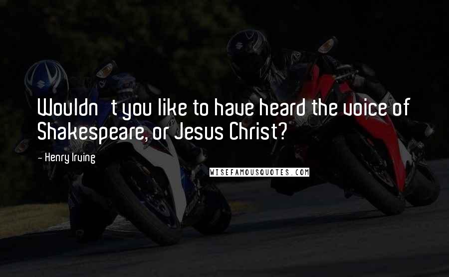 Henry Irving Quotes: Wouldn't you like to have heard the voice of Shakespeare, or Jesus Christ?