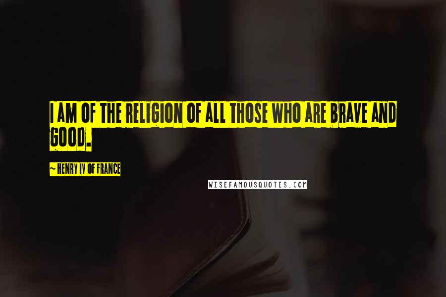 Henry IV Of France Quotes: I am of the religion of all those who are brave and good.