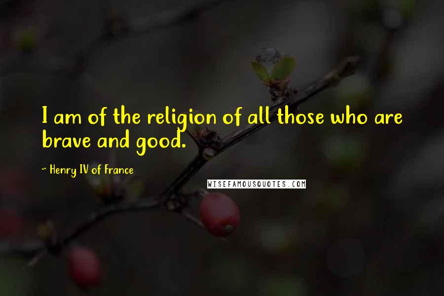 Henry IV Of France Quotes: I am of the religion of all those who are brave and good.