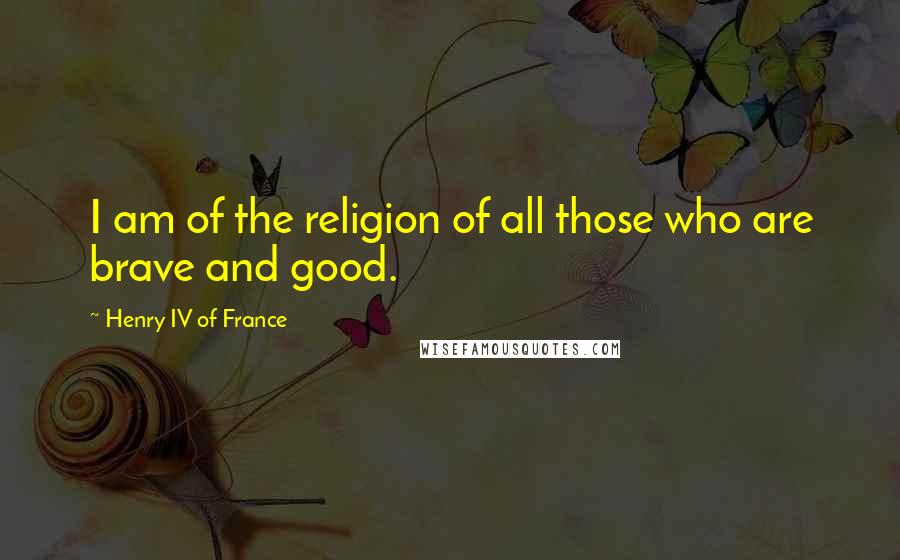 Henry IV Of France Quotes: I am of the religion of all those who are brave and good.