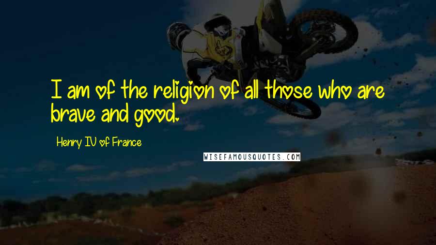 Henry IV Of France Quotes: I am of the religion of all those who are brave and good.