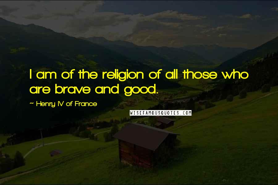 Henry IV Of France Quotes: I am of the religion of all those who are brave and good.