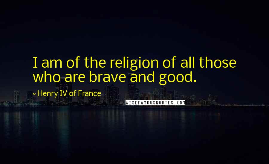 Henry IV Of France Quotes: I am of the religion of all those who are brave and good.