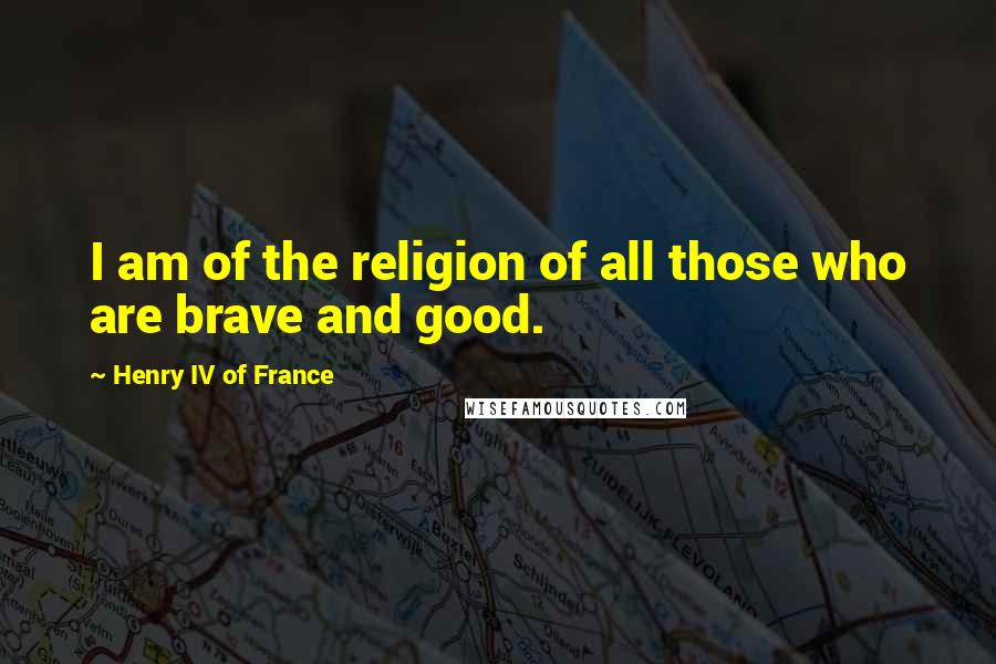 Henry IV Of France Quotes: I am of the religion of all those who are brave and good.