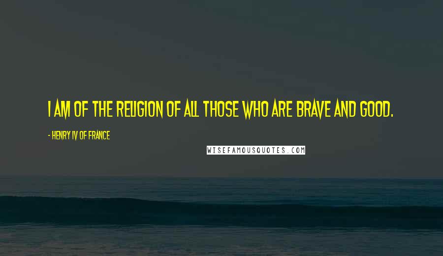 Henry IV Of France Quotes: I am of the religion of all those who are brave and good.