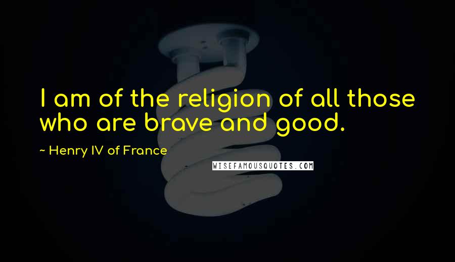 Henry IV Of France Quotes: I am of the religion of all those who are brave and good.