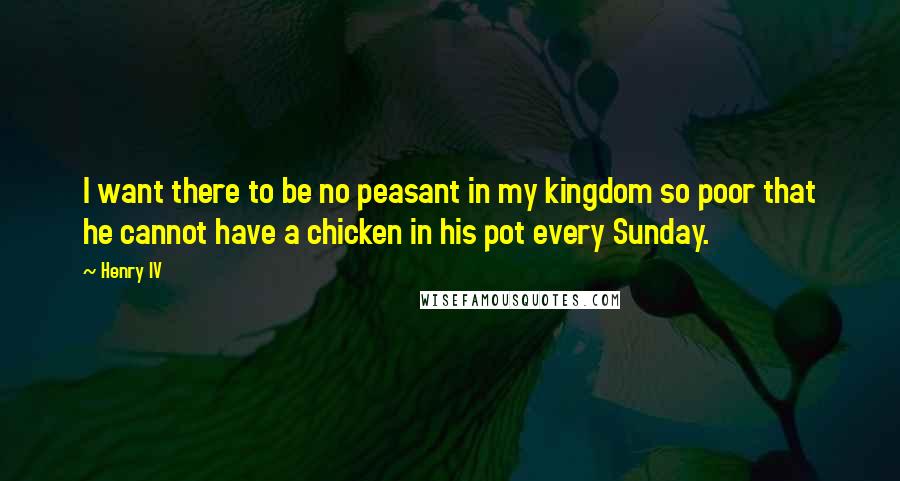 Henry IV Quotes: I want there to be no peasant in my kingdom so poor that he cannot have a chicken in his pot every Sunday.