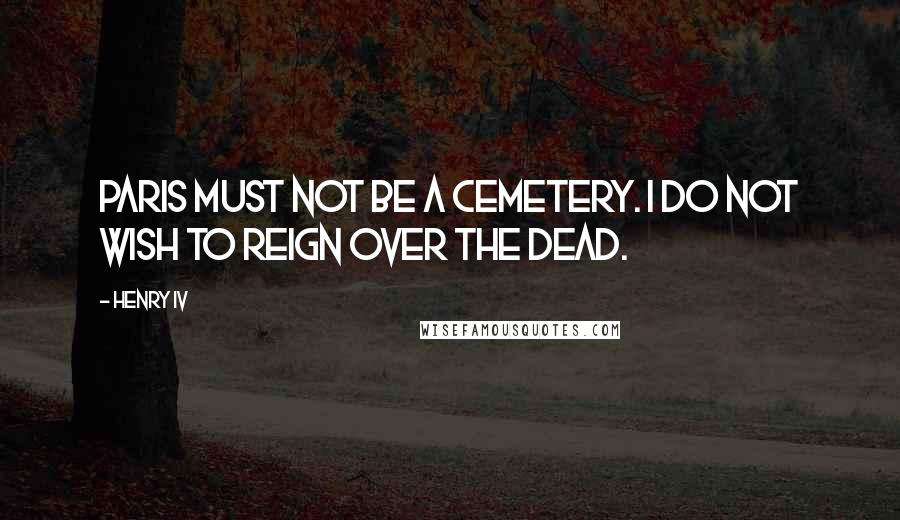 Henry IV Quotes: Paris must not be a cemetery. I do not wish to reign over the dead.