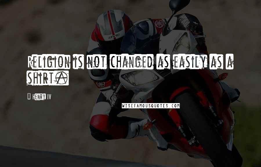 Henry IV Quotes: Religion is not changed as easily as a shirt.