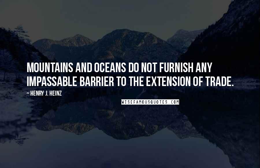 Henry J. Heinz Quotes: Mountains and oceans do not furnish any impassable barrier to the extension of trade.