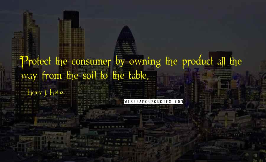 Henry J. Heinz Quotes: Protect the consumer by owning the product all the way from the soil to the table.