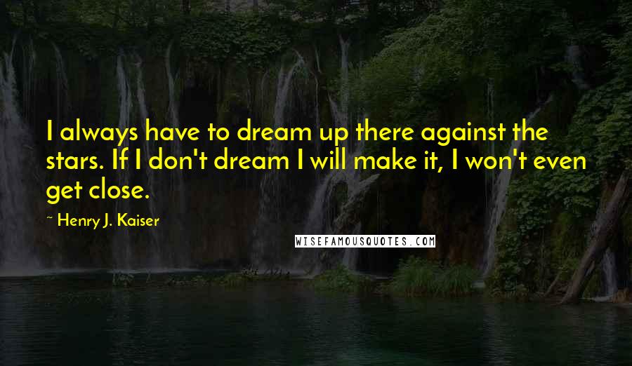 Henry J. Kaiser Quotes: I always have to dream up there against the stars. If I don't dream I will make it, I won't even get close.