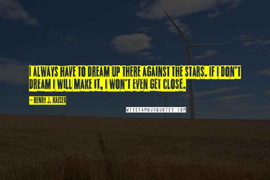 Henry J. Kaiser Quotes: I always have to dream up there against the stars. If I don't dream I will make it, I won't even get close.