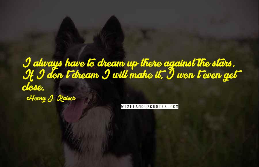 Henry J. Kaiser Quotes: I always have to dream up there against the stars. If I don't dream I will make it, I won't even get close.