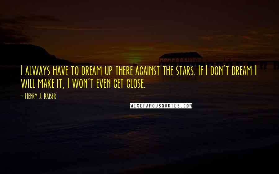 Henry J. Kaiser Quotes: I always have to dream up there against the stars. If I don't dream I will make it, I won't even get close.