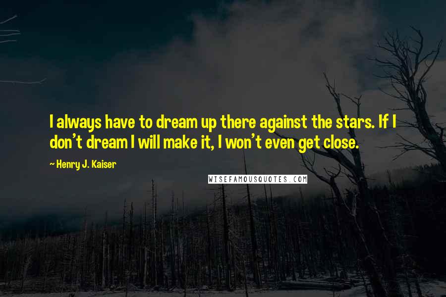 Henry J. Kaiser Quotes: I always have to dream up there against the stars. If I don't dream I will make it, I won't even get close.