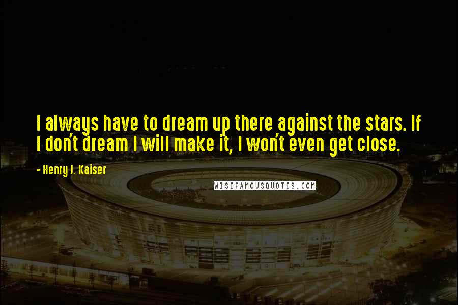 Henry J. Kaiser Quotes: I always have to dream up there against the stars. If I don't dream I will make it, I won't even get close.