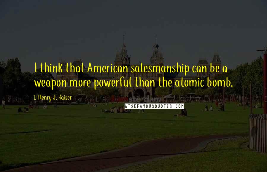 Henry J. Kaiser Quotes: I think that American salesmanship can be a weapon more powerful than the atomic bomb.