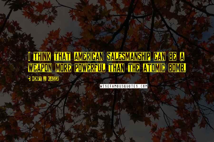 Henry J. Kaiser Quotes: I think that American salesmanship can be a weapon more powerful than the atomic bomb.