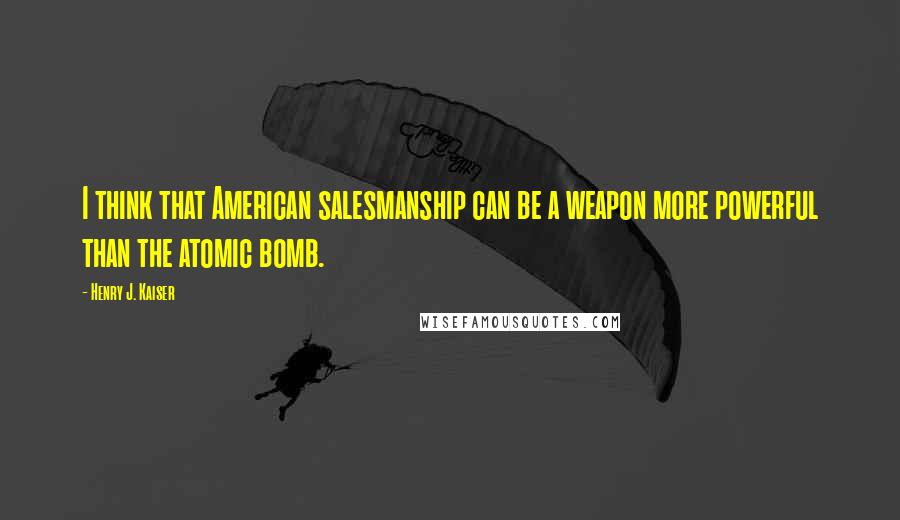 Henry J. Kaiser Quotes: I think that American salesmanship can be a weapon more powerful than the atomic bomb.