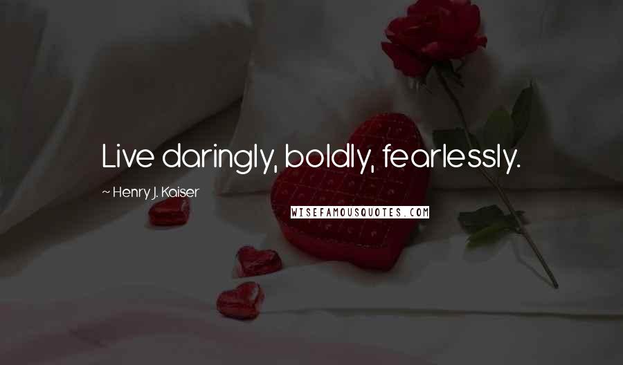 Henry J. Kaiser Quotes: Live daringly, boldly, fearlessly.