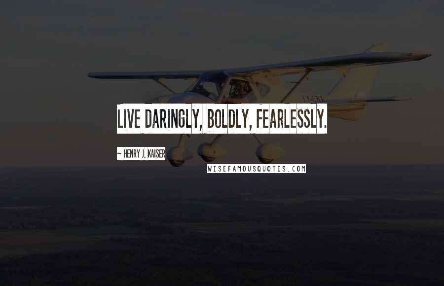 Henry J. Kaiser Quotes: Live daringly, boldly, fearlessly.