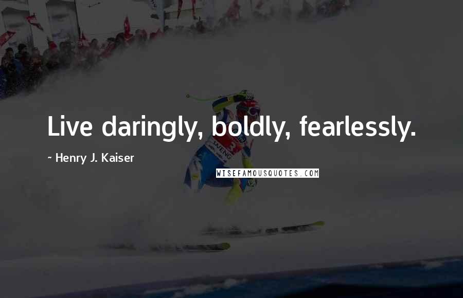 Henry J. Kaiser Quotes: Live daringly, boldly, fearlessly.