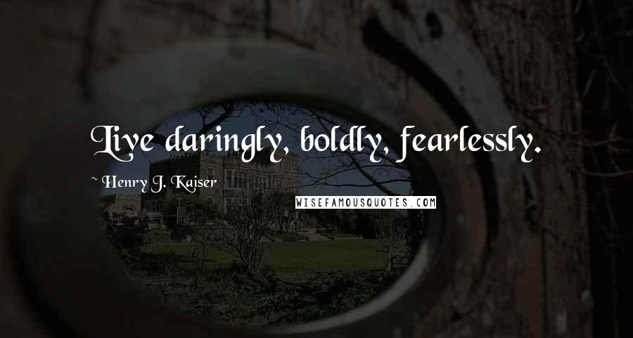 Henry J. Kaiser Quotes: Live daringly, boldly, fearlessly.