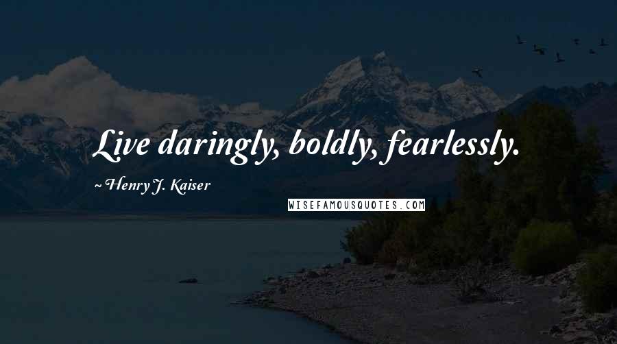 Henry J. Kaiser Quotes: Live daringly, boldly, fearlessly.