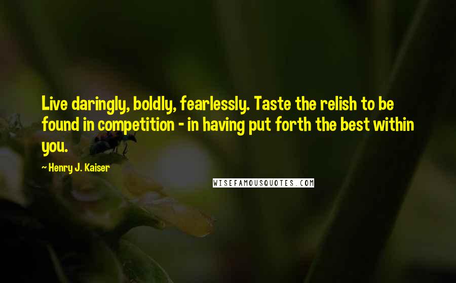 Henry J. Kaiser Quotes: Live daringly, boldly, fearlessly. Taste the relish to be found in competition - in having put forth the best within you.