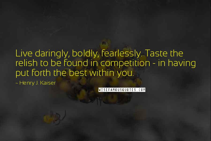 Henry J. Kaiser Quotes: Live daringly, boldly, fearlessly. Taste the relish to be found in competition - in having put forth the best within you.